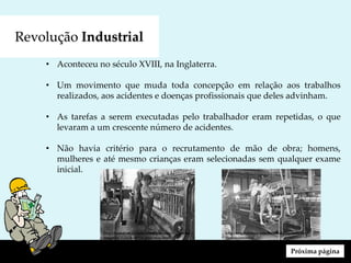 Revolução Industrial
• Aconteceu no século XVIII, na Inglaterra.
• Um movimento que muda toda concepção em relação aos trabalhos
realizados, aos acidentes e doenças profissionais que deles advinham.
• As tarefas a serem executadas pelo trabalhador eram repetidas, o que
levaram a um crescente número de acidentes.
• Não havia critério para o recrutamento de mão de obra; homens,
mulheres e até mesmo crianças eram selecionadas sem qualquer exame
inicial.
Próxima página
http://engdofuturo.com.br/revolucao-industrial-
favorecimentos/
http://historiaecoisaetal.blogspot.com/2012/06/ao-
longo-de-toda-historia-podemos.html
 
