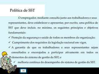Política de SST
O empregador, mediante consulta junto aos trabalhadores e seus
representantes, deve estabelecer e apresentar, por escrito, uma política de
SST que deve incluir, no mínimo, os seguintes princípios e objetivos
fundamentais:
 Proteção da segurança e saúde de todos os membros da organização;
 Cumprimento dos requisitos da legislação nacional em vigor,
 A garantia de que os trabalhadores e seus representantes sejam
consultados e encorajados a participar ativamente em todos os
elementos do sistema de gestão da SST; e
 melhoria contínua do desempenho do sistema de gestão da SST.
 