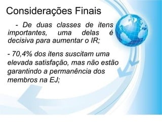 Considerações Finais - De duas classes de itens importantes, uma delas é decisiva para aumentar o IR; - 70,4% dos itens suscitam uma elevada satisfação, mas não estão   garantindo a permanência dos membros na EJ; 