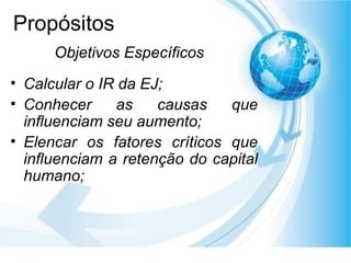 Propósitos Calcular o IR da EJ; Conhecer as causas que influenciam seu aumento; Elencar os fatores críticos que influenciam a retenção do capital humano; Objetivos Específicos 