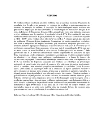 xii
RESUMO
Os resíduos sólidos constituem um sério problema para a sociedade moderna. O aumento da
população tem levado a um aumento no consumo de produtos e, consequentemente, no
aumento da produção de resíduos. A deposição de forma inadequada destes resíduos tem
provocado à degradação do meio ambiente e a contaminação dos mananciais de água e do
solo. As Estações de Tratamento de Água (ETA), enquadradas como uma indústria, geram um
resíduo sólido em seus decantadores denominado lodos de ETA. Este resíduo há anos vem
sendo descartados em cursos d’águas próximos das estações. Este lodo é classificado segundo
a NBR – 10.004 como resíduo sólido não inerte Classe II-A. A situação gerada pelo descarte
de resíduo de ETA com destino inadequado é encontrada em muitos municípios brasileiros,
mas com as exigências dos órgãos ambientais por alternativas adequadas para este lodo,
inúmeros trabalhos e pesquisas em relação ao assunto têm sido realizados. É necessário que se
conheça as características físico-químicas e como este lodo é produzido pelas ETA para que
se possa pensar em uma finalidade e então dar um destino apropriado ao mesmo. O lodo
gerado em uma ETA pode ter características variadas dependendo das condições da água
bruta (presença de sólidos orgânicos e inorgânicos), dosagens de produtos químicos (sulfato
de alumínio e em alguns casos polímeros condicionantes) e a forma de limpeza do
decantadores, o que pode fazer com que o lodo fique retido durante vários dias dependendo da
ETA. Os métodos de disposição adequado dos resíduos são estratégias de preservação
ambiental. A incorporação em matriz de concreto têm sido uma alternativa tecnicamente
viável e vantajosa, pois substitui agregados convencionais por artificiais (lodo) de menor
custo. Outra forma de disposição pode ser a fabricação de tijolos cerâmicos visando o
aproveitamento do resíduo como matéria-prima para a indústria de cerâmica vermelha. A
disposição em áreas degradadas é uma alternativa muito interessante. Discuti-se também a
possibilidade de disposição final em aterro sanitário, os resultados obtidos mostram que o
lodo não interfere de forma negativa no processo de biodegradação. Uma visão geral sobre a
produção, característica e descarte deste resíduo no meio ambiente, contribui para modificar a
atual situação e abordagem da problemática dos resíduos sólidos produzidos nas estações de
tratamento de água. Deste modo o lodo deixa de ser visto como um simples resíduo a ser
descartado e passa a ser visto como matéria prima na produção de bens de consumo, uma
postura coerente com os princípios de desenvolvimento sustentável.
Palavras-Chaves: Lodo de ETA; Resíduos de ETA; Disposição de Resíduo Sólidos.
 