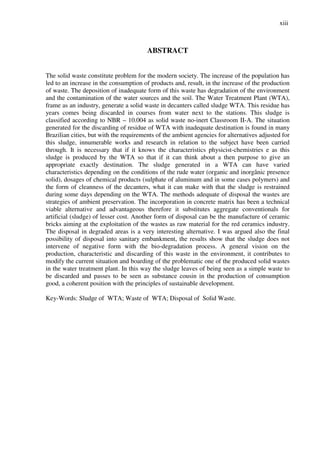 xiii
ABSTRACT
The solid waste constitute problem for the modern society. The increase of the population has
led to an increase in the consumption of products and, result, in the increase of the production
of waste. The deposition of inadequate form of this waste has degradation of the environment
and the contamination of the water sources and the soil. The Water Treatment Plant (WTA),
frame as an industry, generate a solid waste in decanters called sludge WTA. This residue has
years comes being discarded in courses from water next to the stations. This sludge is
classified according to NBR – 10.004 as solid waste no-inert Classroom II-A. The situation
generated for the discarding of residue of WTA with inadequate destination is found in many
Brazilian cities, but with the requirements of the ambient agencies for alternatives adjusted for
this sludge, innumerable works and research in relation to the subject have been carried
through. It is necessary that if it knows the characteristics physicist-chemistries e as this
sludge is produced by the WTA so that if it can think about a then purpose to give an
appropriate exactly destination. The sludge generated in a WTA can have varied
characteristics depending on the conditions of the rude water (organic and inorgânic presence
solid), dosages of chemical products (sulphate of aluminum and in some cases polymers) and
the form of cleanness of the decanters, what it can make with that the sludge is restrained
during some days depending on the WTA. The methods adequate of disposal the wastes are
strategies of ambient preservation. The incorporation in concrete matrix has been a technical
viable alternative and advantageous therefore it substitutes aggregate conventionals for
artificial (sludge) of lesser cost. Another form of disposal can be the manufacture of ceramic
bricks aiming at the exploitation of the wastes as raw material for the red ceramics industry.
The disposal in degraded areas is a very interesting alternative. I was argued also the final
possibility of disposal into sanitary embankment, the results show that the sludge does not
intervene of negative form with the bio-degradation process. A general vision on the
production, characteristic and discarding of this waste in the environment, it contributes to
modify the current situation and boarding of the problematic one of the produced solid wastes
in the water treatment plant. In this way the sludge leaves of being seen as a simple waste to
be discarded and passes to be seen as substance cousin in the production of consumption
good, a coherent position with the principles of sustainable development.
Key-Words: Sludge of WTA; Waste of WTA; Disposal of Solid Waste.
 