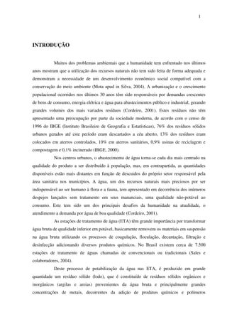 1
INTRODUÇÃO
Muitos dos problemas ambientais que a humanidade tem enfrentado nos últimos
anos mostram que a utilização dos recursos naturais não tem sido feita de forma adequada e
demonstram a necessidade de um desenvolvimento econômico social compatível com a
conservação do meio ambiente (Mota apud in Silva, 2004). A urbanização e o crescimento
populacional ocorridos nos últimos 30 anos têm sido responsáveis por demandas crescentes
de bens de consumo, energia elétrica e água para abastecimentos público e industrial, gerando
grandes volumes dos mais variados resíduos (Cordeiro, 2001). Estes resíduos não têm
apresentado uma preocupação por parte da sociedade moderna, de acordo com o censo de
1996 do IBGE (Instituto Brasileiro de Geografia e Estatísticas), 76% dos resíduos sólidos
urbanos gerados até este período eram descartados a céu aberto, 13% dos resíduos eram
colocados em aterros controlados, 10% em aterros sanitários, 0,9% usinas de reciclagem e
compostagem e 0,1% incinerado (IBGE, 2000).
Nos centros urbanos, o abastecimento de água torna-se cada dia mais centrado na
qualidade do produto a ser distribuído à população, mas, em contrapartida, as quantidades
disponíveis estão mais distantes em função de descuidos do próprio setor responsável pela
área sanitária nos municípios. A água, um dos recursos naturais mais preciosos por ser
indispensável ao ser humano à flora e a fauna, tem apresentado em decorrência dos inúmeros
despejos lançados sem tratamento em seus mananciais, uma qualidade não-potável ao
consumo. Este tem sido um dos principais desafios da humanidade na atualidade, o
atendimento a demanda por água de boa qualidade (Cordeiro, 2001).
As estações de tratamento de água (ETA) têm grande importância por transformar
água bruta de qualidade inferior em potável, basicamente removem os materiais em suspensão
na água bruta utilizando os processos de coagulação, floculação, decantação, filtração e
desinfecção adicionando diversos produtos químicos. No Brasil existem cerca de 7.500
estações de tratamento de águas chamadas de convencionais ou tradicionais (Sales e
colaboradores, 2004).
Deste processo de potabilização da água nas ETA, é produzido em grande
quantidade um resíduo sólido (lodo), que é constituído de resíduos sólidos orgânicos e
inorgânicos (argilas e areias) provenientes da água bruta e principalmente grandes
concentrações de metais, decorrentes da adição de produtos químicos e polímeros
 