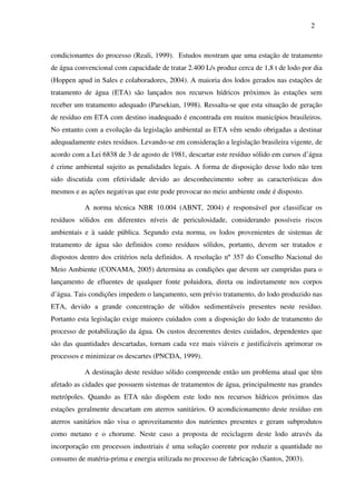 2
condicionantes do processo (Reali, 1999). Estudos mostram que uma estação de tratamento
de água convencional com capacidade de tratar 2.400 L/s produz cerca de 1,8 t de lodo por dia
(Hoppen apud in Sales e colaboradores, 2004). A maioria dos lodos gerados nas estações de
tratamento de água (ETA) são lançados nos recursos hídricos próximos às estações sem
receber um tratamento adequado (Parsekian, 1998). Ressalta-se que esta situação de geração
de resíduo em ETA com destino inadequado é encontrada em muitos municípios brasileiros.
No entanto com a evolução da legislação ambiental as ETA vêm sendo obrigadas a destinar
adequadamente estes resíduos. Levando-se em consideração a legislação brasileira vigente, de
acordo com a Lei 6838 de 3 de agosto de 1981, descartar este resíduo sólido em cursos d’água
é crime ambiental sujeito as penalidades legais. A forma de disposição desse lodo não tem
sido discutida com efetividade devido ao desconhecimento sobre as características dos
mesmos e as ações negativas que este pode provocar no meio ambiente onde é disposto.
A norma técnica NBR 10.004 (ABNT, 2004) é responsável por classificar os
resíduos sólidos em diferentes níveis de periculosidade, considerando possíveis riscos
ambientais e à saúde pública. Segundo esta norma, os lodos provenientes de sistemas de
tratamento de água são definidos como resíduos sólidos, portanto, devem ser tratados e
dispostos dentro dos critérios nela definidos. A resolução nº 357 do Conselho Nacional do
Meio Ambiente (CONAMA, 2005) determina as condições que devem ser cumpridas para o
lançamento de efluentes de qualquer fonte poluidora, direta ou indiretamente nos corpos
d’água. Tais condições impedem o lançamento, sem prévio tratamento, do lodo produzido nas
ETA, devido a grande concentração de sólidos sedimentáveis presentes neste resíduo.
Portanto esta legislação exige maiores cuidados com a disposição do lodo de tratamento do
processo de potabilização da água. Os custos decorrentes destes cuidados, dependentes que
são das quantidades descartadas, tornam cada vez mais viáveis e justificáveis aprimorar os
processos e minimizar os descartes (PNCDA, 1999).
A destinação deste resíduo sólido compreende então um problema atual que têm
afetado as cidades que possuem sistemas de tratamentos de água, principalmente nas grandes
metrópoles. Quando as ETA não dispõem este lodo nos recursos hídricos próximos das
estações geralmente descartam em aterros sanitários. O acondicionamento deste resíduo em
aterros sanitários não visa o aproveitamento dos nutrientes presentes e geram subprodutos
como metano e o chorume. Neste caso a proposta de reciclagem deste lodo através da
incorporação em processos industriais é uma solução coerente por reduzir a quantidade no
consumo de matéria-prima e energia utilizada no processo de fabricação (Santos, 2003).
 