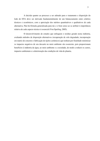 3
A decisão quanto ao processo a ser adotado para o tratamento e disposição do
lodo de ETA deve ser derivada fundamentalmente de um balanceamento entre critérios
técnicos e econômicos, com a apreciação dos méritos quantitativos e qualitativos de cada
alternativa. Não há fórmula generalizada para tal, e o bom senso ao se atribuir à importância
relativa de cada aspecto técnico é essencial (Von Sperling, 2005).
O desenvolvimento de estudos que enfoquem o resíduo gerado nesta indústria,
avaliando métodos de disposição alternativos (recuperação de solo degradado; incorporação
em matriz de concreto e fabricação de tijolos cerâmicos) que tenham por finalidade minimizar
os impactos negativos de seu descarte no meio ambiente são essenciais, pois proporcionam
benefícios à indústria da água, ao meio ambiente e a sociedade, de modo a reduzir os custos,
impactos ambientais e a deterioração das condições de vida do planeta.
 