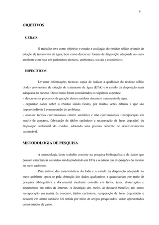 4
OBJETIVOS
GERAIS
O trabalho teve como objetivo o estudo e avaliação do resíduo sólido oriundo de
estação de tratamento de água, bem como descrever formas de disposição adequada no meio
ambiente com base em parâmetros técnicos, ambientais, sociais e econômicos.
ESPECÍFICOS
Levantar informações técnicas capaz de indicar a qualidade do resíduo sólido
(lodo) proveniente de estação de tratamento de água (ETA) e o estudo da disposição mais
adequada do mesmo. Deste modo foram considerados os seguintes aspectos:
- descrever os processos de geração destes resíduos durante o tratamento de água.
- organizar dados sobre o resíduo sólido (lodo), por muitas vezes difusos e que são
imprescindíveis à compreensão do problema.
- analisar formas convencionais (aterro sanitário) e não convencionais (incorporação em
matriz de concreto, fabricação de tijolos cerâmicos e recuperação de áreas degradas) de
disposição ambiental do resíduo, adotando uma postura coerente de desenvolvimento
sustentável.
METODOLOGIA DE PESQUISA
A metodologia deste trabalho consiste na pesquisa bibliográfica e de dados que
possam caracterizar o resíduo sólido produzido em ETA e o estudo das disposições do mesmo
no meio ambiente.
Para análise das características do lodo e o estudo da disposição adequada no
meio ambiente optou-se pela obtenção dos dados qualitativos e quantitativos por meio de
pesquisa bibliográfica e documental mediante consulta em livros, teses, dissertações e
documentos em sítios da internet. A descrição dos meios de descarte benéfico tais como
incorporação em matriz de concreto, tijolos cerâmicos, recuperação de áreas degradadas e
descarte em aterro sanitário foi obtida por meio de artigos pesquisados, sendo apresentados
como estudos de casos.
 