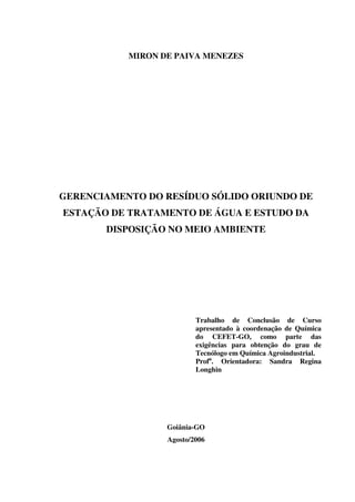 MIRON DE PAIVA MENEZES
GERENCIAMENTO DO RESÍDUO SÓLIDO ORIUNDO DE
ESTAÇÃO DE TRATAMENTO DE ÁGUA E ESTUDO DA
DISPOSIÇÃO NO MEIO AMBIENTE
Trabalho de Conclusão de Curso
apresentado à coordenação de Química
do CEFET-GO, como parte das
exigências para obtenção do grau de
Tecnólogo em Química Agroindustrial.
Profa
. Orientadora: Sandra Regina
Longhin
Goiânia-GO
Agosto/2006
 