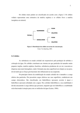 7
Os sólidos totais podem ser classificados de acordo com a figura 3. Os sólidos
voláteis representam uma estimativa da matéria orgânica e os sólidos fixos a matéria
inorgânica ou mineral.
FIXOS
SUSPENSÃO
VOLÁTEIS
TOTAIS
FIXOS
DISSOLVIDOS
VOLÁTEIS
Figura 3: Distribuição dos sólidos em termos de concentração.
Fonte: Von Sperling, 2005.
b) Colóides
As substâncias no estado coloidal são responsáveis pela produção de turbidez e
coloração da água. Os colóides constituem um sistema em que partículas de tamanho muito
pequeno (argilas, matéria orgânica, bactérias, substâncias produtoras de cor etc.) encontra-se
dispersas num meio homogêneo, onde é formada uma área superficial em relação ao seu peso,
de tal modo que as forças gravitacionais não influenciam na sua suspensão.
Os principais fatores da estabilização do estado coloidal são o tamanho e a carga
elétrica das partículas. Por possuírem cargas elétricas nas suas superfícies, estabelecem um
campo eletrostático. São classificados em hidrofóbicos (possuem aversão à água) e
hidrofílicos (possuem afinidade com a água). Nos colóides hidrofóbicos a sua estabilidade é
devida unicamente à carga elétrica que possuem, enquanto que nos hidrofílicos a estabilidade
está relacionada à atração para com as moléculas de água (Lemes, 1984).
 