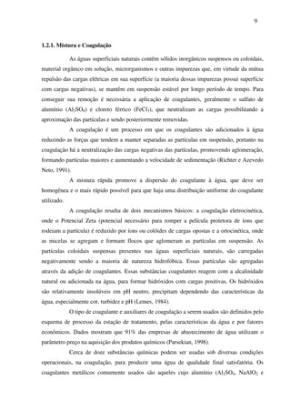 9
1.2.1. Mistura e Coagulação
As águas superficiais naturais contêm sólidos inorgânicos suspensos ou coloidais,
material orgânico em solução, microrganismos e outras impurezas que, em virtude da mútua
repulsão das cargas elétricas em sua superfície (a maioria dessas impurezas possui superfície
com cargas negativas), se mantêm em suspensão estável por longo período de tempo. Para
conseguir sua remoção é necessária a aplicação de coagulantes, geralmente o sulfato de
alumínio (Al2SO4) e cloreto férrico (FeCl3), que neutralizam as cargas possibilitando a
aproximação das partículas e sendo posteriormente removidas.
A coagulação é um processo em que os coagulantes são adicionados à água
reduzindo as forças que tendem a manter separadas as partículas em suspensão, portanto na
coagulação há a neutralização das cargas negativas das partículas, promovendo aglomeração,
formando partículas maiores e aumentando a velocidade de sedimentação (Richter e Azevedo
Neto, 1991).
A mistura rápida promove a dispersão do coagulante à água, que deve ser
homogênea e o mais rápido possível para que haja uma distribuição uniforme do coagulante
utilizado.
A coagulação resulta de dois mecanismos básicos: a coagulação eletrocinética,
onde o Potencial Zeta (potencial necessário para romper a película protetora de íons que
rodeiam a partícula) é reduzido por íons ou colóides de cargas opostas e a ortocinética, onde
as micelas se agregam e formam flocos que aglomeram as partículas em suspensão. As
partículas coloidais suspensas presentes nas águas superficiais naturais, são carregadas
negativamente sendo a maioria de natureza hidrofóbica. Essas partículas são agregadas
através da adição de coagulantes. Essas substâncias coagulantes reagem com a alcalinidade
natural ou adicionada na água, para formar hidróxidos com cargas positivas. Os hidróxidos
são relativamente insolúveis em pH neutro, precipitam dependendo das características da
água, especialmente cor, turbidez e pH (Lemes, 1984).
O tipo de coagulante e auxiliares de coagulação a serem usados são definidos pelo
esquema de processo da estação de tratamento, pelas características da água e por fatores
econômicos. Dados mostram que 91% das empresas de abastecimento de água utilizam o
parâmetro preço na aquisição dos produtos químicos (Parsekian, 1998).
Cerca de doze substâncias químicas podem ser usadas sob diversas condições
operacionais, na coagulação, para produzir uma água de qualidade final satisfatória. Os
coagulantes metálicos comumente usados são aqueles cujo alumínio (Al2SO4, NaAlO2 e
 
