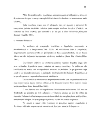 12
Além dos citados outros coagulantes químicos podem ser utilizados no processo
de tratamento de água, como por exemplo hidroxicloreto de alumínio e o aluminato de sódio
(NaAlO2).
Cada coagulante requer um pH adequado, para ser ajustado o parâmetro do
componente químico escolhido. Utiliza-se quase sempre hidróxido de cálcio (Ca(OH)2) ou
carbonato de sódio (Na2CO3) para aumentar o pH da água e ácido sulfúrico (H2SO4) para
diminuir (Macêdo, 2004).
e) Polímeros Sintéticos:
Os auxiliares de coagulação beneficiam a floculação, aumentando a
decantabilidade e o enrijecimento dos flocos. As dificuldades com a coagulação,
frequentemente, ocorrem devido aos precipitados de baixa decantabilidade, ou aos flocos
frágeis que são facilmente fragmentados sob forças hidráulicas (Santa Rita e Santos Filho,
2002).
Os polímeros sintéticos são substâncias químicas orgânicas de cadeia longa e alto
peso molecular, disponíveis numa variedade de nomes comerciais. Os polímeros são
classificados de acordo com a carga elétrica na cadeia do polímero. Os que possuem carga
negativa são chamados aniônicos, os carregados positivamente são chamados de catiônicos, e
os que não possuem cargas são chamados de não-iônicos.
Os não-iônicos e aniônicos são frequentemente usados com coagulantes metálicos
para promoverem a ligação entre os colóides, a fim de desenvolverem flocos maiores e mais
resistentes (Santa Rita e Santos Filho, 2002).
O lodo formado pelo uso de polímeros é relativamente mais denso e fácil para ser
desidratado, ao contrário do lodo gelatinoso e volumoso oriundo do uso de sulfato de
alumínio. Embora significativos progressos tenham sido feitos na aplicação de polieletrólitos,
no tratamento de água, sua principal aplicação ainda é como auxiliar de coagulação.
No quadro a seguir estão resumidos os principais agentes coagulantes e
floculantes utilizados no processo de tratamento de água para remoção de impurezas.
 