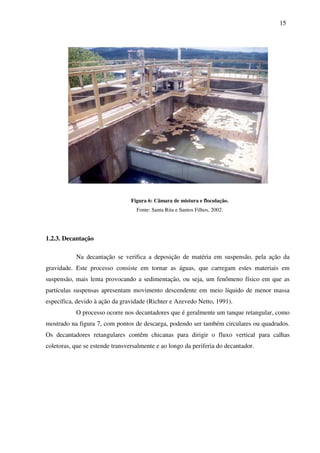 15
Figura 6: Câmara de mistura e floculação.
Fonte: Santa Rita e Santos Filhos, 2002.
1.2.3. Decantação
Na decantação se verifica a deposição de matéria em suspensão, pela ação da
gravidade. Este processo consiste em tornar as águas, que carregam estes materiais em
suspensão, mais lenta provocando a sedimentação, ou seja, um fenômeno físico em que as
partículas suspensas apresentam movimento descendente em meio líquido de menor massa
específica, devido à ação da gravidade (Richter e Azevedo Netto, 1991).
O processo ocorre nos decantadores que é geralmente um tanque retangular, como
mostrado na figura 7, com pontos de descarga, podendo ser também circulares ou quadrados.
Os decantadores retangulares contêm chicanas para dirigir o fluxo vertical para calhas
coletoras, que se estende transversalmente e ao longo da periferia do decantador.
 