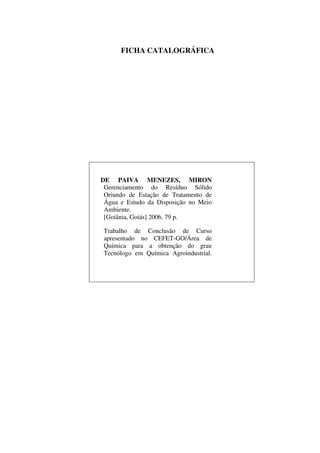 FICHA CATALOGRÁFICA
DE PAIVA MENEZES, MIRON
Gerenciamento do Resíduo Sólido
Oriundo de Estação de Tratamento de
Água e Estudo da Disposição no Meio
Ambiente.
[Goiânia, Goiás] 2006. 79 p.
Trabalho de Conclusão de Curso
apresentado no CEFET-GO/Área de
Química para a obtenção do grau
Tecnólogo em Química Agroindustrial.
 