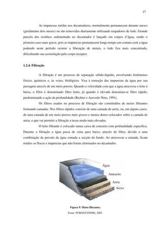 17
As impurezas retidas nos decantadores, normalmente permanecem durante meses
(geralmente dois meses) ou são removidas diariamente utilizando raspadores de lodo. Grande
parcela dos resíduos sedimentado no decantador é lançado em corpos d’água, sendo o
primeiro caso mais grave, pois as impurezas permanecem longo tempo em contato com a água
podendo neste período ocorrer a liberação de metais, o lodo fica mais concentrado,
dificultando sua assimilação pelo corpo receptor.
1.2.4. Filtração
A filtração é um processo de separação sólido-líquido, envolvendo fenômenos
físicos, químicos e, às vezes, biológicos. Visa à remoção das impurezas da água por sua
passagem através de um meio poroso. Quando a velocidade com que a água atravessa o leito é
baixa, o filtro é denominado filtro lento, já quando é elevada denomina-se filtro rápido,
predominando a ação da profundidade (Richter e Azevedo Neto, 1991).
Os filtros usados no processo de filtração são constituídos de meios filtrantes
formando camadas. Nos filtros rápidos consiste de uma camada de areia, ou, em alguns casos,
de uma camada de um meio poroso mais grosso e menos denso colocados sobre a camada de
areia, o que vai permitir a filtração a taxas ainda mais elevadas.
O leito filtrante é colocado numa caixa de concreto com profundidade específica.
Durante a filtração a água passa de cima para baixo, através do filtro, devido a uma
combinação da pressão da água somada a sucção do fundo. Ao atravessar a camada, ficam
retidos os flocos e impurezas que não foram eliminados no decantador.
Figura 9: Meios filtrantes.
Fonte: PUROSYSTEMS, 2005.
Água
Antracito
Areia
Seixo
 