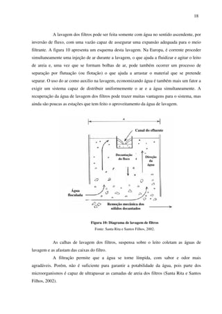 18
A lavagem dos filtros pode ser feita somente com água no sentido ascendente, por
inversão de fluxo, com uma vazão capaz de assegurar uma expansão adequada para o meio
filtrante. A figura 10 apresenta um esquema desta lavagem. Na Europa, é corrente proceder
simultaneamente uma injeção de ar durante a lavagem, o que ajuda a fluidizar e agitar o leito
de areia e, uma vez que se formam bolhas de ar, pode também ocorrer um processo de
separação por flutuação (ou flotação) o que ajuda a arrastar o material que se pretende
separar. O uso do ar como auxilio na lavagem, economizando água é também mais um fator a
exigir um sistema capaz de distribuir uniformemente o ar e a água simultaneamente. A
recuperação da água de lavagem dos filtros pode trazer muitas vantagens para o sistema, mas
ainda são poucas as estações que tem feito o aproveitamento da água de lavagem.
Figura 10: Diagrama de lavagem de filtros
Fonte: Santa Rita e Santos Filhos, 2002.
As calhas de lavagem dos filtros, suspensa sobre o leito coletam as águas de
lavagem e as afastam das caixas do filtro.
A filtração permite que a água se torne límpida, com sabor e odor mais
agradáveis. Porém, não é suficiente para garantir a potabilidade da água, pois parte dos
microorganismos é capaz de ultrapassar as camadas de areia dos filtros (Santa Rita e Santos
Filhos, 2002).
Remoção mecânica dos
sólidos decantados
Água
floculada
Canal do efluente
Decantação
do floco
Direção
da
água
 