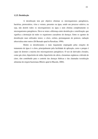 19
1.2.5. Desinfecção
A desinfecção tem por objetivo eliminar os microrganismos patogênicos,
bactérias, protozoários, vírus e vermes, presentes na água, sendo um processo seletivo, ou
seja, não destrói todos os microrganismos na água e nem elimina completamente os
microrganismos patogênicos. Deve-se notar a diferença entre desinfecção e esterilização, que
significa a destruição de todos os organismos causadores de doenças. Entre os agentes de
desinfecção mais utilizados temos: o cloro, ozônio, permanganato de potássio, radiação
ultravioleta entre outros (Di Bernado apud in Parsekian, 1998).
Dentre os desinfectantes o mais largamente empregado pelas estações de
tratamento de água é o cloro, principalmente pela facilidade de aplicação, custo e porque é
capaz de destruir a maioria dos microrganismos patogênicos. O uso de derivados clorados,
como gás cloro, hipoclorito de sódio, hipoclorito de cálcio, cloraminas orgânicas e dióxido de
cloro, têm contribuído para o controle das doenças hídricas e das chamadas toxinfecção
alimentar de origem bacteriana (Morris apud in Macedo, 2004).
 