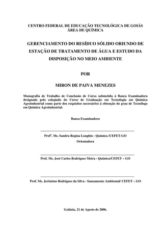 CENTRO FEDERAL DE EDUCAÇÃO TECNOLÓGICA DE GOIÁS
ÁREA DE QUÍMICA
GERENCIAMENTO DO RESÍDUO SÓLIDO ORIUNDO DE
ESTAÇÃO DE TRATAMENTO DE ÁGUA E ESTUDO DA
DISPOSIÇÃO NO MEIO AMBIENTE
POR
MIRON DE PAIVA MENEZES
Monografia de Trabalho de Conclusão de Curso submetida à Banca Examinadora
designada pelo colegiado do Curso de Graduação em Tecnologia em Química
Agroindustrial como parte dos requisitos necessários à obtenção do grau de Tecnólogo
em Química Agroindustrial.
Banca Examinadora
Profa
. Ms. Sandra Regina Longhin - Química /CEFET-GO
Orientadora
Prof. Ms. José Carlos Rodrigues Meira - Química/CEFET – GO
Prof. Ms. Jerônimo Rodrigues da Silva - Saneamento Ambiental/ CEFET – GO
Goiânia, 21 de Agosto de 2006.
 