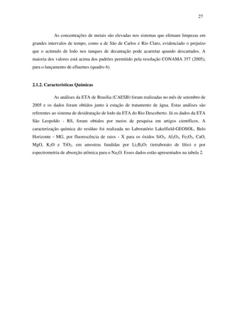27
As concentrações de metais são elevadas nos sistemas que efetuam limpezas em
grandes intervalos de tempo, como a de São de Carlos e Rio Claro, evidenciado o prejuízo
que o acúmulo de lodo nos tanques de decantação pode acarretar quando descartados. A
maioria dos valores está acima dos padrões permitido pela resolução CONAMA 357 (2005),
para o lançamento de efluentes (quadro 6).
2.1.2. Características Químicas
As análises da ETA de Brasília (CAESB) foram realizadas no mês de setembro de
2005 e os dados foram obtidos junto à estação de tratamento de água. Estas análises são
referentes ao sistema de desidratação de lodo da ETA do Rio Descoberto. Já os dados da ETA
São Leopoldo - RS, foram obtidos por meios de pesquisa em artigos científicos. A
caracterização química do resíduo foi realizada no Laboratório Lakelfield-GEOSOL, Belo
Horizonte - MG, por fluorescência de raios - X para os óxidos SiO2, Al2O3, Fe2O3, CaO,
MgO, K2O e TiO2, em amostras fundidas por Li2B4O7 (tetraborato de lítio) e por
espectrometria de absorção atômica para o Na2O. Esses dados estão apresentados na tabela 2.
 