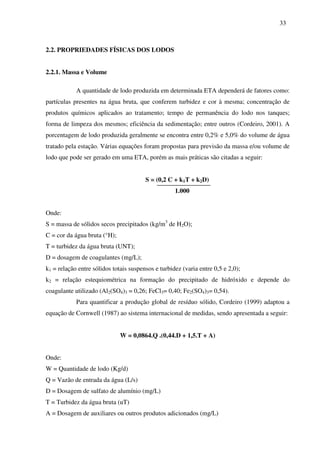 33
2.2. PROPRIEDADES FÍSICAS DOS LODOS
2.2.1. Massa e Volume
A quantidade de lodo produzida em determinada ETA dependerá de fatores como:
partículas presentes na água bruta, que conferem turbidez e cor à mesma; concentração de
produtos químicos aplicados ao tratamento; tempo de permanência do lodo nos tanques;
forma de limpeza dos mesmos; eficiência da sedimentação; entre outros (Cordeiro, 2001). A
porcentagem de lodo produzida geralmente se encontra entre 0,2% e 5,0% do volume de água
tratado pela estação. Várias equações foram propostas para previsão da massa e/ou volume de
lodo que pode ser gerado em uma ETA, porém as mais práticas são citadas a seguir:
S = (0,2 C + k1T + k2D)
1.000
Onde:
S = massa de sólidos secos precipitados (kg/m3
de H2O);
C = cor da água bruta (°H);
T = turbidez da água bruta (UNT);
D = dosagem de coagulantes (mg/L);
k1 = relação entre sólidos totais suspensos e turbidez (varia entre 0,5 e 2,0);
k2 = relação estequiométrica na formação do precipitado de hidróxido e depende do
coagulante utilizado (Al2(SO4)3 = 0,26; FeCl3= 0,40; Fe2(SO4)3= 0,54).
Para quantificar a produção global de resíduo sólido, Cordeiro (1999) adaptou a
equação de Cornwell (1987) ao sistema internacional de medidas, sendo apresentada a seguir:
W = 0,0864.Q .(0,44.D + 1,5.T + A)
Onde:
W = Quantidade de lodo (Kg/d)
Q = Vazão de entrada da água (L/s)
D = Dosagem de sulfato de alumínio (mg/L)
T = Turbidez da água bruta (uT)
A = Dosagem de auxiliares ou outros produtos adicionados (mg/L)
 