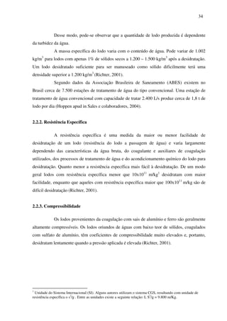 34
Desse modo, pode-se observar que a quantidade de lodo produzida é dependente
da turbidez da água.
A massa específica do lodo varia com o conteúdo de água. Pode variar de 1.002
kg/m3
para lodos com apenas 1% de sólidos secos a 1.200 – 1.500 kg/m3
após a desidratação.
Um lodo desidratado suficiente para ser manuseado como sólido dificilmente terá uma
densidade superior a 1.200 kg/m3
(Richter, 2001).
Segundo dados da Associação Brasileira de Saneamento (ABES) existem no
Brasil cerca de 7.500 estações de tratamento de água do tipo convencional. Uma estação de
tratamento de água convencional com capacidade de tratar 2.400 L/s produz cerca de 1,8 t de
lodo por dia (Hoppen apud in Sales e colaboradores, 2004).
2.2.2. Resistência Específica
A resistência específica é uma medida da maior ou menor facilidade de
desidratação de um lodo (resistência do lodo a passagem de água) e varia largamente
dependendo das características da água bruta, do coagulante e auxiliares de coagulação
utilizados, dos processos de tratamento de água e do acondicionamento químico do lodo para
desidratação. Quanto menor a resistência específica mais fácil à desidratação. De um modo
geral lodos com resistência específica menor que 10x1011
m/kg1
desidratam com maior
facilidade, enquanto que aqueles com resistência específica maior que 100x1011
m/kg são de
difícil desidratação (Richter, 2001).
2.2.3. Compressibilidade
Os lodos provenientes da coagulação com sais de alumínio e ferro são geralmente
altamente compressíveis. Os lodos oriundos de águas com baixo teor de sólidos, coagulados
com sulfato de alumínio, têm coeficientes de compressibilidade muito elevados e, portanto,
desidratam lentamente quando a pressão aplicada é elevada (Richter, 2001).
1
Unidade do Sistema Internacional (SI). Alguns autores utilizam o sistema CGS, resultando com unidade de
resistência específica o s2
/g . Entre as unidades existe a seguinte relação: L S2
/g = 9.800 m/Kg.
 