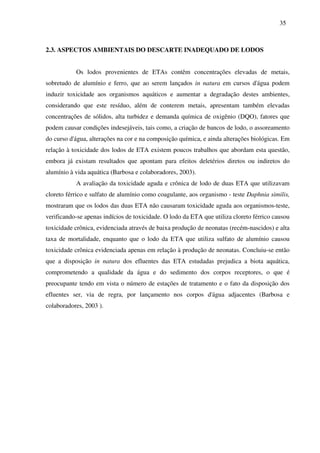 35
2.3. ASPECTOS AMBIENTAIS DO DESCARTE INADEQUADO DE LODOS
Os lodos provenientes de ETAs contêm concentrações elevadas de metais,
sobretudo de alumínio e ferro, que ao serem lançados in natura em cursos d'água podem
induzir toxicidade aos organismos aquáticos e aumentar a degradação destes ambientes,
considerando que este resíduo, além de conterem metais, apresentam também elevadas
concentrações de sólidos, alta turbidez e demanda química de oxigênio (DQO), fatores que
podem causar condições indesejáveis, tais como, a criação de bancos de lodo, o assoreamento
do curso d'água, alterações na cor e na composição química, e ainda alterações biológicas. Em
relação à toxicidade dos lodos de ETA existem poucos trabalhos que abordam esta questão,
embora já existam resultados que apontam para efeitos deletérios diretos ou indiretos do
alumínio à vida aquática (Barbosa e colaboradores, 2003).
A avaliação da toxicidade aguda e crônica de lodo de duas ETA que utilizavam
cloreto férrico e sulfato de alumínio como coagulante, aos organismo - teste Daphnia similis,
mostraram que os lodos das duas ETA não causaram toxicidade aguda aos organismos-teste,
verificando-se apenas indícios de toxicidade. O lodo da ETA que utiliza cloreto férrico causou
toxicidade crônica, evidenciada através de baixa produção de neonatas (recém-nascidos) e alta
taxa de mortalidade, enquanto que o lodo da ETA que utiliza sulfato de alumínio causou
toxicidade crônica evidenciada apenas em relação à produção de neonatas. Concluiu-se então
que a disposição in natura dos efluentes das ETA estudadas prejudica a biota aquática,
comprometendo a qualidade da água e do sedimento dos corpos receptores, o que é
preocupante tendo em vista o número de estações de tratamento e o fato da disposição dos
efluentes ser, via de regra, por lançamento nos corpos d'água adjacentes (Barbosa e
colaboradores, 2003 ).
 
