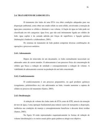 36
2.4. TRATAMENTO DE LODO DE ETA
O tratamento dos lodos de uma ETA visa obter condições adequadas para sua
disposição ambiental, como obter um estado sólido ou semi-sólido, envolvendo a remoção de
água para concentrar os sólidos e diminuir o seu volume. A fração de água no lodo pode ser
classificada em três categorias: água livre, que não está intimamente ligada aos sólidos do
lodo; água capilar e da camada aderida por forças de superfícies; e ligação química
(hidratação) (Andreoli e colaboradores, 2001).
Os sistemas de tratamento de lodo podem comportar diversas combinações de
operações e processos unitários.
2.4.1. Adensamento
Depois de removidos de um decantador, os lodos normalmente necessitam ser
adensados antes de serem tratados. O adensamento é um processo físico de concentração de
sólidos que busca a redução de umidade e consequentemente a redução de volume. A
viabilidade do adensamento consiste na produção de um lodo concentrado.
2.4.2. Condicionamento
O condicionamento é um processo preparatório, no qual produtos químicos
(coagulantes, polieletrólitos etc.) são adicionados ao lodo, visando aumentar a captura de
sólidos no processo de tratamento (Santos, 2003).
2.4.3. Desidratação
A redução de volume dos lodos tanto de ETA como de ETE, através da remoção
do teor de água, é uma operação fundamental para reduzir custos de transportes e disposição,
melhorias nas condições de manejo e conseqüentemente beneficiar o descarte deste resíduo
(Santos, 2003).
Na figura 18 estão representados esquematicamente às formas de redução de
volume (desidratação) e os meios usuais pelos quais podem-se atingir esse objetivo.
 