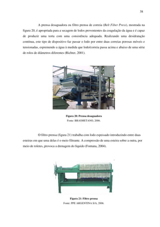 38
A prensa desaguadora ou filtro prensa de correia (Belt Filter Press), mostrada na
figura 20, é apropriada para a secagem de lodos provenientes da coagulação da água e é capaz
de produzir uma torta com uma consistência adequada. Realizando uma desidratação
contínua, este tipo de dispositivo faz passar o lodo por entre duas correias porosas móveis e
tensionadas, espremendo a água à medida que lodo/correia passa acima e abaixo de uma série
de rolos de diâmetros diferentes (Richter, 2001).
Figura 20: Prensa desaguadora
Fonte: BRASMETANO, 2006.
O filtro prensa (figura 21) trabalha com lodo espessado introduzindo entre duas
esteiras em que uma delas é o meio filtrante. A compressão de uma esteira sobre a outra, por
meio de roletes, provoca a drenagem do líquido (Fontana, 2004).
Figura 21: Filtro prensa
Fonte: PPE ARGENTINA S/A, 2006.
 