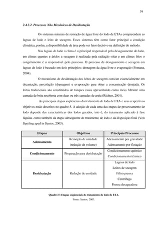 39
2.4.3.2. Processos Não Mecânicos de Desidratação
Os sistemas naturais de remoção de água livre do lodo de ETAs compreendem as
lagoas de lodo e leito de secagem. Esses sistemas têm como fator principal a condição
climática, porém, a disponibilidade de área pode ser fator decisivo na definição do método.
Nas lagoas de lodo o clima é o principal responsável pelo desaguamento do lodo,
em climas quentes e áridos a secagem é realizada pela radiação solar e em climas frios o
congelamento é o responsável pelo processo. O processo de desaguamento e secagem em
lagoas de lodo é baseado em dois princípios: drenagem da água livre e evaporação (Fontana,
2004).
O mecanismo de desidratação dos leitos de secagem consiste essencialmente em
decantação, percolação (drenagem) e evaporação para obter a concentração desejada. Os
leitos tradicionais são constituídos de tanques rasos apresentando como meio filtrante uma
camada de brita recoberta com duas ou três camadas de areia (Richter, 2001).
As principais etapas seqüenciais do tratamento de lodo de ETA e seus respectivos
objetivos estão descritos no quadro 5. A adoção de cada uma das etapas de processamento de
lodo depende das características dos lodos gerados, isto é, do tratamento aplicado à fase
líquida, como também da etapa subseqüente de tratamento de lodo e da disposição final (Von
Sperling apud in Santos, 2003).
Etapas Objetivos Principais Processos
Adensamento
Remoção de umidade
(redução de volume)
Adensamento por gravidade
Adensamento por flotação
Condicionamento Preparação para desidratação
Condicionamento químico
Condicionamento térmico
Desidratação Redução de umidade
Lagoas de lodo
Leitos de secagem
Filtro prensa
Centrífuga
Prensa desaguadora
Quadro 5: Etapas seqüenciais do tratamento de lodo de ETA.
Fonte: Santos, 2003.
 