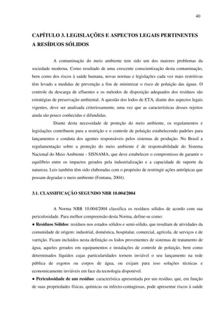 40
CAPÍTULO 3. LEGISLAÇÕES E ASPECTOS LEGAIS PERTINENTES
A RESÍDUOS SÓLIDOS
A contaminação do meio ambiente tem sido um dos maiores problemas da
sociedade moderna. Como resultado de uma crescente conscientização desta contaminação,
bem como dos riscos à saúde humana, novas normas e legislações cada vez mais restritivas
têm levado a medidas de prevenção a fim de minimizar o risco de poluição das águas. O
controle da descarga de efluentes e os métodos de disposição adequados dos resíduos são
estratégias de preservação ambiental. A questão dos lodos de ETA, diante dos aspectos legais
vigentes, deve ser analisada criteriosamente, uma vez que as características desses rejeitos
ainda são pouco conhecidas e difundidas.
Diante desta necessidade de proteção do meio ambiente, os regulamentos e
legislações contribuem para a restrição e o controle de poluição estabelecendo padrões para
lançamentos e conduta dos agentes responsáveis pelos sistemas de produção. No Brasil a
regulamentação sobre a proteção do meio ambiente é de responsabilidade do Sistema
Nacional do Meio Ambiente - SISNAMA, que deve estabelecer o compromisso de garantir o
equilíbrio entre os impactos gerados pela industrialização e a capacidade de suporte da
natureza. Leis também têm sido elaboradas com o propósito de restringir ações antrópicas que
possam degradar o meio ambiente (Fontana, 2004).
3.1. CLASSIFICAÇÃO SEGUNDO NBR 10.004/2004
A Norma NBR 10.004/2004 classifica os resíduos sólidos de acordo com sua
periculosidade. Para melhor compreensão desta Norma, define-se como:
● Resíduos Sólidos: resíduos nos estados sólidos e semi-sólido, que resultam de atividades da
comunidade de origem: industrial, doméstica, hospitalar, comercial, agrícola, de serviços e de
varrição. Ficam incluídos nesta definição os lodos provenientes de sistemas de tratamento de
água, aqueles gerados em equipamentos e instalações de controle de poluição, bem como
determinados líquidos cujas particularidades tornem inviável o seu lançamento na rede
pública de esgotos ou corpos de água, ou exijam para isso soluções técnicas e
economicamente inviáveis em face da tecnologia disponível.
● Periculosidade de um resíduo: característica apresentada por um resíduo, que, em função
de suas propriedades físicas, químicas ou infecto-contagiosas, pode apresentar riscos à saúde
 