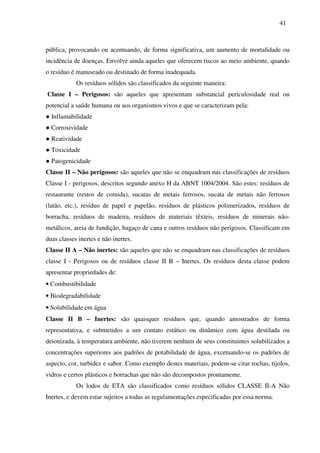 41
pública, provocando ou acentuando, de forma significativa, um aumento de mortalidade ou
incidência de doenças. Envolve ainda aqueles que oferecem riscos ao meio ambiente, quando
o resíduo é manuseado ou destinado de forma inadequada.
Os resíduos sólidos são classificados da seguinte maneira:
Classe I – Perigosos: são aqueles que apresentam substancial periculosidade real ou
potencial a saúde humana ou aos organismos vivos e que se caracterizam pela:
● Inflamabilidade
● Corrosividade
● Reatividade
● Toxicidade
● Patogenicidade
Classe II – Não perigosos: são aqueles que não se enquadram nas classificações de resíduos
Classe I - perigosos, descritos segundo anexo H da ABNT 1004/2004. São estes: resíduos de
restaurante (restos de comida), sucatas de metais ferrosos, sucata de metais não ferrosos
(latão, etc.), resíduo de papel e papelão, resíduos de plásticos polimerizados, resíduos de
borracha, resíduos de madeira, resíduos de materiais têxteis, resíduos de minerais não-
metálicos, areia de fundição, bagaço de cana e outros resíduos não perigosos. Classificam em
duas classes inertes e não inertes.
Classe II A – Não inertes: são aqueles que não se enquadram nas classificações de resíduos
classe I - Perigosos ou de resíduos classe II B – Inertes. Os resíduos desta classe podem
apresentar propriedades de:
• Combustibilidade
• Biodegradabilidade
• Solubilidade em água
Classe II B – Inertes: são quaisquer resíduos que, quando amostrados de forma
representativa, e submetidos a um contato estático ou dinâmico com água destilada ou
deionizada, à temperatura ambiente, não tiverem nenhum de seus constituintes solubilizados a
concentrações superiores aos padrões de potabilidade de água, excetuando-se os padrões de
aspecto, cor, turbidez e sabor. Como exemplo destes materiais, podem-se citar rochas, tijolos,
vidros e certos plásticos e borrachas que não são decompostos prontamente.
Os lodos de ETA são classificados como resíduos sólidos CLASSE II-A Não
Inertes, e devem estar sujeitos a todas as regulamentações especificadas por essa norma.
 