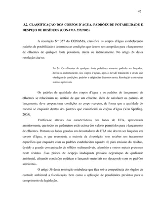 42
3.2. CLASSIFICAÇÃO DOS CORPOS D`ÁGUA, PADRÕES DE POTABILIDADE E
DESPEJO DE RESÍDUOS (CONAMA 357/2005)
A resolução N° 357 do CONAMA, classifica os corpos d’água estabelecendo
padrões de potabilidade e determina as condições que devem ser cumpridas para o lançamento
de efluentes de qualquer fonte poluidora, direta ou indiretamente. No artigo 24 desta
resolução cita-se:
Art.24. Os efluentes de qualquer fonte poluidora somente poderão ser lançados,
direta ou indiretamente, nos corpos d’águas, após o devido tratamento e desde que
obedeçam às condições, padrões e exigências dispostos nesta. Resolução e em outras
normas aplicáveis.
Os padrões de qualidade dos corpos d’água e os padrões de lançamento de
efluentes se relacionam no sentido de que um efluente, além de satisfazer os padrões de
lançamento, deve proporcionar condições ao corpo receptor, de forma que a qualidade do
mesmo se enquadre dentro dos padrões que classificam os corpos d’água (Von Sperling,
2005).
Verifica-se através das características dos lodos de ETA, apresentada
anteriormente, que todos os parâmetros estão acima dos valores permitidos para o lançamento
de efluentes. Portanto os lodos gerados em decantadores de ETA não devem ser lançados em
corpos d’água, o que representa a maioria da disposição, sem receber um tratamento
específico que enquadre com os padrões estabelecidos (quadro 6) para emissão do resíduo,
devido a grande concentração de sólidos sedimentáveis, alumínio e outros metais presentes
neste resíduo. Essa prática de despejo inadequada provoca degradação da qualidade
ambiental, afetando condições estéticas e lançando materiais em desacordo com os padrões
ambientais.
O artigo 36 desta resolução estabelece que fica sob a competência dos órgãos de
controle ambiental a fiscalização, bem como a aplicação de penalidades previstas para o
cumprimento da legislação.
 