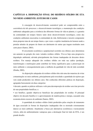 44
CAPÍTULO 4. DISPOSIÇÃO FINAL DO RESÍDUO SÓLIDO DE ETA
NO MEIO AMBIENTE: ESTUDO DE CASOS
A concepção de desenvolvimento sustentável pode ser compreendida entre a
coexistência de três processos: o desenvolvimento tecnológico, a manutenção das condições
ambientais adequadas para a existência das diferentes formas de vida no planeta, e a garantia
da continuidade em tempos futuros tanto deste desenvolvimento tecnológico, como das
condições ambientais necessárias à continuidade da vida. Infelizmente o terceiro componente
desta proposta trata de um tempo futuro, e por vezes o espírito imediatista do homem tende a
protelar atitudes de preparo do futuro em detrimento de outras que tragam resultados num
curto prazo (Santos, 2003).
O crescimento econômico e populacional ocorridos nos últimos anos determinou
um aumento na geração dos mais variados resíduos sólidos. Vive-se hoje uma progressiva
degradação ambiental, advinda principalmente das formas inadequadas de descartes destes
resíduos. Um manejo adequado dos resíduos sólidos em toda sua cadeia (produção,
transformação e reutilização) pode contribuir de forma significativa para a preservação do
meio ambiente e consequentemente para a melhoria da qualidade de vida de toda sociedade
(Donha, 2002).
As disposições adequadas de resíduos sólidos têm sido uma das maneiras de evitar
contaminações no meio ambiente, principalmente pela toxicidade e quantidade de rejeitos que
vem sendo produzidos nos últimos anos. São conhecidas diferentes práticas de disposição,
agrupadas basicamente em duas categorias:
• descarte, quando as práticas utilizam o solo para decomposição do resíduo sem tirar proveito
de suas propriedades benéficas, e;
• uso benéfico, quando objetiva-se beneficiar das propriedades do resíduo. O principal
objetivo do descarte benéfico é o aproveitamento de matéria-prima e energia, causando uma
economia destes recursos do ambiente (Santos, 2003).
A quantidade de resíduos sólidos (lodo) produzidos pelas estações de tratamento
de água associado às formas de disposições inadequadas têm se mostrado extremamente
danoso ao meio ambiente. Atualmente a busca por alternativas econômicas e tecnicamente
viáveis, além de ambientalmente vantajosas para a destinação final do lodo de ETA, é um
grande desafio.
 