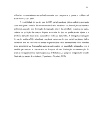 46
utilizadas, portanto devem ser realizados ensaios que comprovem o quanto o resíduo está
estabilizado (Sales, 2004).
A possibilidade do uso do lodo de ETA na fabricação de tijolos cerâmicos apresenta
como vantagens a redução dos recursos naturais não renováveis e a diminuição dos impactos
ambientais causados pela destruição da vegetação através das atividades extrativas da argila,
redução da poluição dos corpos d’águas, economia de água na produção dos tijolos e a
produção de tijolos mais leves, reduzindo os custos de transportes. A principal desvantagem
do uso do resíduo sólido oriundo de estação de tratamento de água na fabricação dos tijolos
cerâmicos está no alto valor do limite de plasticidade sendo recomendado o uso somente
como constituinte de formulações argilosas adicionados em quantidades adequadas, pois à
medida que aumenta a concentração de dosagem há uma diminuição na concentração de
argila e consequentemente menor capacidade de hidratação, o que pode comprometer o tijolo
fabricado em termos de resistência (Figueiredo e Nuvolari, 2002).
 
