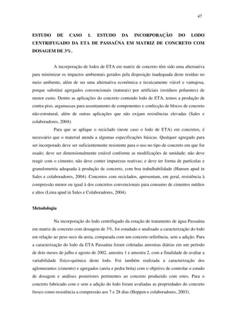 47
ESTUDO DE CASO 1. ESTUDO DA INCORPORAÇÃO DO LODO
CENTRIFUGADO DA ETA DE PASSAÚNA EM MATRIZ DE CONCRETO COM
DOSAGEM DE 3%.
A incorporação de lodos de ETA em matriz de concreto têm sido uma alternativa
para minimizar os impactos ambientais gerados pela disposição inadequada deste resíduo no
meio ambiente, além de ser uma alternativa econômica e tecnicamente viável e vantajosa,
porque substitui agregados convencionais (naturais) por artificiais (resíduos poluentes) de
menor custo. Dentre as aplicações do concreto contendo lodo de ETA, temos a produção de
contra piso, argamassas para assentamento de componentes e confecção de blocos de concreto
não-estrutural, além de outras aplicações que não exijam resistências elevadas (Sales e
colaboradores, 2004).
Para que se aplique o reciclado (neste caso o lodo de ETA) em concretos, é
necessário que o material atenda a algumas especificações básicas. Qualquer agregado para
ser incorporado deve ser suficientemente resistente para o uso no tipo de concreto em que for
usado; deve ser dimensionalmente estável conforme as modificações de umidade; não deve
reagir com o cimento; não deve conter impurezas reativas; e deve ter forma de partículas e
granulometria adequada à produção de concreto, com boa trabalhabilidade (Hansen apud in
Sales e colaboradores, 2004). Concretos com reciclados, apresentam, em geral, resistência à
compressão menor ou igual à dos concretos convencionais para consumo de cimentos médios
e altos (Lima apud in Sales e Colaboradores, 2004).
Metodologia
Na incorporação do lodo centrifugado da estação de tratamento de água Passaúna
em matriz de concreto com dosagem de 3%, foi estudado e analisado a caracterização do lodo
em relação ao peso seco da areia, comparada com um concreto referência, sem a adição. Para
a caracterização do lodo da ETA Passaúna foram coletadas amostras diárias em um período
de dois meses de julho e agosto de 2002, amostra 1 e amostra 2, com a finalidade de avaliar a
variabilidade físico-química deste lodo. Foi também realizada a caracterização dos
aglomerantes (cimento) e agregados (areia e pedra brita) com o objetivo de controlar o estudo
de dosagem e análises posteriores pertinentes ao concreto produzido com estes. Para o
concreto fabricado com e sem a adição do lodo foram avaliadas as propriedades do concreto
fresco como resistência a compressão aos 7 e 28 dias (Hoppen e colaboradores, 2003).
 