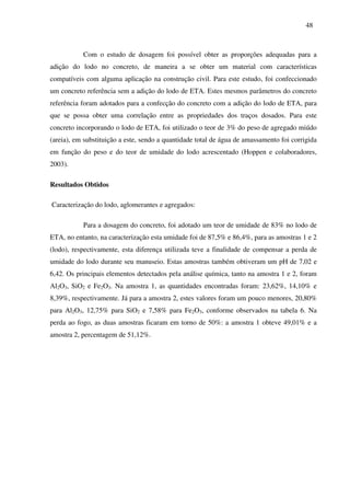 48
Com o estudo de dosagem foi possível obter as proporções adequadas para a
adição do lodo no concreto, de maneira a se obter um material com características
compatíveis com alguma aplicação na construção civil. Para este estudo, foi confeccionado
um concreto referência sem a adição do lodo de ETA. Estes mesmos parâmetros do concreto
referência foram adotados para a confecção do concreto com a adição do lodo de ETA, para
que se possa obter uma correlação entre as propriedades dos traços dosados. Para este
concreto incorporando o lodo de ETA, foi utilizado o teor de 3% do peso de agregado miúdo
(areia), em substituição a este, sendo a quantidade total de água de amassamento foi corrigida
em função do peso e do teor de umidade do lodo acrescentado (Hoppen e colaboradores,
2003).
Resultados Obtidos
Caracterização do lodo, aglomerantes e agregados:
Para a dosagem do concreto, foi adotado um teor de umidade de 83% no lodo de
ETA, no entanto, na caracterização esta umidade foi de 87,5% e 86,4%, para as amostras 1 e 2
(lodo), respectivamente, esta diferença utilizada teve a finalidade de compensar a perda de
umidade do lodo durante seu manuseio. Estas amostras também obtiveram um pH de 7,02 e
6,42. Os principais elementos detectados pela análise química, tanto na amostra 1 e 2, foram
Al2O3, SiO2 e Fe2O3. Na amostra 1, as quantidades encontradas foram: 23,62%, 14,10% e
8,39%, respectivamente. Já para a amostra 2, estes valores foram um pouco menores, 20,80%
para Al2O3, 12,75% para SiO2 e 7,58% para Fe2O3, conforme observados na tabela 6. Na
perda ao fogo, as duas amostras ficaram em torno de 50%: a amostra 1 obteve 49,01% e a
amostra 2, percentagem de 51,12%.
 