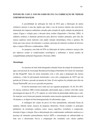 54
ESTUDO DE CASO 2: USO DO LODO DE ETA NA FABRICAÇÃO DE TIJOLOS
CERÂMICOS MACIÇOS
A possibilidade de utilização do lodo de ETA para a fabricação de tijolos
cerâmicos maciços é uma das opções que reduz o uso de recursos naturais não renováveis,
diminuição dos impactos ambientais causados pela extração de argila, redução da poluição de
corpos d’águas e solução para o descarte deste resíduo (Figueiredo e Nuvolari, 2002). A
indústria cerâmica é altamente promissora para absorver resíduos poluentes, pelo fato das
massas argilosas serem materiais com ampla variação mineralógica, física e química. De
forma que estas massas são tolerantes e aceitam a presença de materiais residuais de diversos
tipos e origens (Oliveira e colaboradores, 2004).
As pesquisas com lodo de ETA na fabricação de tijolos cerâmicos maciços têm
por objetivos avaliar as condicionantes tecnológicas e ambientais e iniciar estudos de
compatibilidade ambiental (Figueiredo e Nuvolari, 2002).
Metodologia
As amostras do lodo (lodo desaguado) coletado foram da estação de tratamento de
água convencional da Associação Residencial Ecológica Patrimônio do Carmo do município
de São Roque/SP. Antes de serem misturados com o solo, para a preparação das massas
cerâmicas, o lodo foi previamente destorroado e seco sob a temperatura de 105°C por um
período de 24 horas e passado em peneira de 2mm. O solo argiloso foi coletado num sítio em
Nazaré Paulista/SP, seco ao ar e passado em peneiras.
O solo foi misturado com o lodo seco nas seguintes proporções: 10, 20, 30 e 40%.
As massas cerâmicas (MCs) foram preparadas adicionando água a mistura solo-lodo, numa
percentagem de água de 2% a 3% superior ao valor limite de plasticidade obtido para o solo.
Os materiais secos foram previamente misturados numa masseira apropriada, durante cerca de
10 minutos e, só depois de bem homogeneizada, foi adicionada a água.
A moldagem dos corpos de prova foi feita manualmente, utilizando forma de
madeira, obtendo tijolos maciços de pequenas dimensões. Foram avaliados os principais
parâmetros da tecnologia cerâmica como: massa específica, resistência à compressão,
absorção d`água e retração. Para a determinação dos condicionantes ambientais analisou-se a
presença de elementos potencialmente tóxicos (EPT) e concentração de radioatividade no
lodo seco e destorroado. Fez-se a comparação dos resultados com valores padrões
 