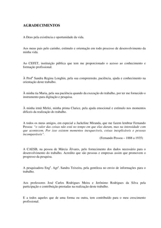 AGRADECIMENTOS
A Deus pela existência e oportunidade da vida.
Aos meus pais pelo carinho, estímulo e orientação em todo processo de desenvolvimento da
minha vida.
Ao CEFET, instituição pública que tem me proporcionado o acesso ao conhecimento e
formação profissional.
À Profa
Sandra Regina Longhin, pela sua compreensão, paciência, ajuda e conhecimento na
orientação deste trabalho.
À minha tia Maria, pela sua paciência quando da execução do trabalho, por ter me fornecido o
instrumento para digitação e pesquisa.
À minha irmã Mirlei, minha prima Clarice, pela ajuda emocional e estímulo nos momentos
difíceis da realização do trabalho.
A todos os meus amigos, em especial a Jackeline Miranda, que me fazem lembrar Fernando
Pessoa: “o valor das coisas não está no tempo em que elas duram, mas na intensidade com
que acontecem. Por isso existem momentos inesquecíveis, coisas inexplicáveis e pessoas
incomparáveis”.
(Fernando Pessoa – 1888 a 1935)
A CAESB, na pessoa de Márcia Álvares, pelo fornecimento dos dados necessário para o
desenvolvimento do trabalho. Acredito que são pessoas e empresas assim que promovem o
progresso da pesquisa.
A pesquisadora Enga
. Agra
. Sandra Teixeira, pela gentileza no envio de informações para o
trabalho.
Aos professores José Carlos Rodrigues Meira e Jerônimo Rodrigues da Silva pela
participação e contribuição prestadas na realização deste trabalho.
E a todos aqueles que de uma forma ou outra, tem contribuído para o meu crescimento
profissional.
 