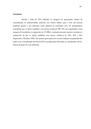 58
Conclusões
Devido o lodo de ETA utilizado na pesquisa ter apresentado valores de
concentrações de radioatividades inferiores aos valores obtidos para o solo, não haveria
problema quanto a sua utilização como material da construção civil. Os pesquisadores
concluíram que os tijolos moldados com massas cerâmicas MC-10% são enquadrados como
categoria B (resistência á compressão de 2,5 MPa), e portanto possuem maiores resistência á
compressão do que os tijolos moldados com massas cerâmicas de 20%, 30% e 40%
(Figueiredo e Nuvolari, 2002). De maneira geral apesar de ocorrem reduções na qualidade dos
tijolos com a incorporação de lodo de ETA sua disposição final pode ser considerada viável e
técnica do ponto de vista ambiental.
 