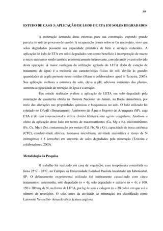 59
ESTUDO DE CASO 3: APLICAÇÃO DE LODO DE ETA EM SOLOS DEGRADADOS
A mineração demanda áreas extensas para sua construção, expondo grande
parcela do solo ao processo de erosão. A recuperação desses solos se faz necessário, visto que
solos degradados possuem sua capacidade produtiva de bens e serviços reduzidos. A
aplicação do lodo de ETA em solos degradados tem como benefício à incorporação de macro
e micro nutrientes sendo também economicamente interessante, considerando o custo elevado
desta operação. A maior vantagem da utilização agrícola do LETA (lodo de estação de
tratamento de água) é a melhoria das características físicas do solo devido às grandes
quantidades de argila presente nesse resíduo (Skene e colaboradores apud in Teixeira, 2005).
Sua aplicação melhora a estrutura do solo, eleva o pH, adiciona nutrientes das plantas,
aumenta a capacidade de retenção de água e a aeração.
Um estudo realizado avaliou a aplicação de LETA em solo degradado pela
mineração de cassiterita obtida na Floresta Nacional do Jamari, na Bacia Amazônica, por
meio das alterações nas propriedades químicas e bioquímicas no solo. O lodo utilizado foi
coletado no DAAE (Departamento Autônomo de Água e Esgoto) de Araraquara (SP), cuja
ETA é do tipo convencional e utiliza cloreto férrico como agente coagulante. Analisou o
efeito da aplicação deste lodo em teores de macronutrientes (Ca, Mg e K), micronutrientes
(Fe, Cu, Mn e Zn), contaminação por metais (Cd, Pb, Ni e Cr), capacidade de troca catiônica
(CTC), condutividade elétrica, biomassa microbiana, atividade enzimática e teores de N
(nitrogênio) e S (enxofre) em amostras de solos degradados pela mineração (Teixeira e
colaboradores, 2005).
Metodologia da Pesquisa
O trabalho foi realizado em casa de vegetação, com temperatura controlada na
faixa 25°C - 28°C, no Campus da Universidade Estadual Paulista localizado em Jaboticabal,
SP. O delineamento experimental utilizado foi inteiramente casualizado com cinco
tratamentos: testemunha, solo degradado (n = 4); solo degradado + calcário (n = 4); e 100,
150 e 200 mg de N, na forma de LETA, por kg de solo e calagem (n = 20 cada), em que n é o
número de repetições. O solo, antes da atividade de mineração, era classificado como
Latossolo Vermelho- Amarelo álico, textura argilosa.
 