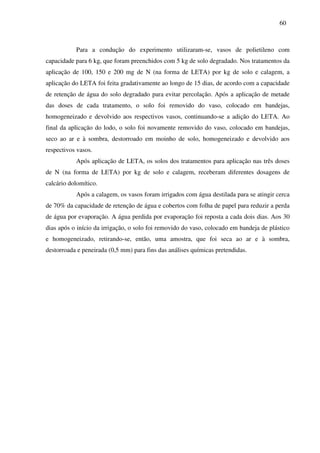 60
Para a condução do experimento utilizaram-se, vasos de polietileno com
capacidade para 6 kg, que foram preenchidos com 5 kg de solo degradado. Nos tratamentos da
aplicação de 100, 150 e 200 mg de N (na forma de LETA) por kg de solo e calagem, a
aplicação do LETA foi feita gradativamente ao longo de 15 dias, de acordo com a capacidade
de retenção de água do solo degradado para evitar percolação. Após a aplicação de metade
das doses de cada tratamento, o solo foi removido do vaso, colocado em bandejas,
homogeneizado e devolvido aos respectivos vasos, continuando-se a adição do LETA. Ao
final da aplicação do lodo, o solo foi novamente removido do vaso, colocado em bandejas,
seco ao ar e à sombra, destorroado em moinho de solo, homogeneizado e devolvido aos
respectivos vasos.
Após aplicação de LETA, os solos dos tratamentos para aplicação nas três doses
de N (na forma de LETA) por kg de solo e calagem, receberam diferentes dosagens de
calcário dolomítico.
Após a calagem, os vasos foram irrigados com água destilada para se atingir cerca
de 70% da capacidade de retenção de água e cobertos com folha de papel para reduzir a perda
de água por evaporação. A água perdida por evaporação foi reposta a cada dois dias. Aos 30
dias após o início da irrigação, o solo foi removido do vaso, colocado em bandeja de plástico
e homogeneizado, retirando-se, então, uma amostra, que foi seca ao ar e à sombra,
destorroada e peneirada (0,5 mm) para fins das análises químicas pretendidas.
 