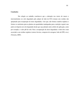 64
Conclusões
Em relação ao trabalho concluiu-se que a alteração nos teores de macro e
micronutrientes no solo degradado pela adição de lodo de ETA tornam este resíduo não
apropriado para recuperação de áreas degradadas, visto que, não fornece matéria orgânica e
fornece os nutrientes para as plantas em quantidades inadequadas para a nutrição vegetal, mas
pode ser disposto em solo degradado desde que seja adotado outro critério de aplicação, como
por exemplo, o valor pH do solo. Para a recuperação de áreas degradadas o lodo deve estar
associado a um resíduo orgânico (esterco bovino, composto de serragem, lodo de ETE e etc.)
(Teixeira, 2005).
 