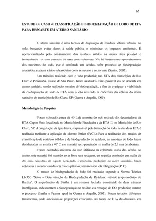 65
ESTUDO DE CASO 4: CLASSIFICAÇÃO E BIODEGRADAÇÃO DE LODO DE ETA
PARA DESCARTE EM ATERRO SANITÁRIO
O aterro sanitário é uma técnica de disposição de resíduos sólidos urbanos no
solo, buscando evitar danos à saúde pública e minimizar os impactos ambientais. É
operacionalizado pelo confinamento dos resíduos sólidos na menor área possível e
intercalando - os com camadas de terra como cobertura. Não há interesse no aproveitamento
dos nutrientes do lodo, este é confinado em células, sofre processo de biodegradação
anaeróbia, e geram vários subprodutos como o metano e o chorume (Santos, 2003).
Um trabalho realizado com o lodo produzido nas ETA dos municípios de Rio
Claro e Piracicaba, estado de São Paulo, foram avaliados como possível via de descarte em
aterro sanitário, sendo realizados ensaios de biodegradação, a fim de averiguar a viabilidade
da co-disposição do lodo de ETA com o solo utilizado na cobertura das células do aterro
sanitário do município de Rio Claro, SP (Guerra e Angelis, 2005).
Metodologia de Pesquisa
Foram coletados cerca de 40 L de amostra do lodo retirado dos decantadores da
ETA Capim Fino, localizada no Município de Piracicaba e da ETA II, no Município de Rio
Claro, SP. A coagulação da água bruta, responsável pela formação do lodo, nestas duas ETA é
realizada mediante a aplicação de cloreto férrico (FeCl3). Para a realização dos ensaios de
classificação de resíduos sólidos e de biodegradação de resíduos, as amostras de lodo foram
desidratadas em estufa a 40º C, e o material seco peneirado em malha de 2,0 mm de abertura.
Foram coletadas amostras do solo utilizado na cobertura diária das células do
aterro, este material foi mantido ao ar livre para secagem, em seguida peneirado em malha de
2,0 mm. Amostras do líquido percolado, o chorume, produzido no aterro sanitário, foram
coletadas e acondicionadas em frasco plástico, armazenado sob refrigeração (4º C).
O ensaio de biodegradação do lodo foi realizado segundo a Norma Técnica
L6.350 "Solos – Determinação da Biodegradação de Resíduos: método respirométrico de
Bartha". O respirômetro de Bartha é um sistema fechado, constituído de duas câmaras
interligadas, onde ocorrem a biodegradação do resíduo e a remoção do CO2 produzido durante
o processo (Bartha e Pramer apud in Guerra e Angelis, 2005). Foram testados diferentes
tratamentos, onde adicionou-se proporções crescentes dos lodos de ETA desidratados, em
 