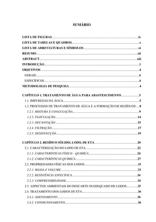 SUMÁRIO
LISTA DE FIGURAS..............................................................................................................ix
LISTA DE TABELAS E QUADROS......................................................................................x
LISTA DE ABREVIATURAS E SÍMBOLOS......................................................................xi
RESUMO.................................................................................................................................xii
ABSTRACT............................................................................................................................xiii
INTRODUÇÃO.........................................................................................................................1
OBJETIVOS..............................................................................................................................4
GERAIS...................................................................................................................................4
ESPECÍFICOS.........................................................................................................................4
METODOLOGIA DE PESQUISA..........................................................................................4
CAPÍTULO 1. TRATAMENTO DE ÁGUA PARA ABASTESCIMENTO.......................5
1.1. IMPUREZAS DA ÁGUA.................................................................................................5
1.2. PROCESSOS DE TRATAMENTO DE ÁGUA E A FORMAÇÃO DE RESÍDUOS.....8
1.2.1. MISTURA E COAGULAÇÃO.....................................................................................9
1.2.2. FLOCULAÇÃO.........................................................................................................14
1.2.3. DECANTAÇÃO.........................................................................................................15
1.2.4. FILTRAÇÃO..............................................................................................................17
1.2.5. DESINFECÇÃO........................................................................................................19
CAPÍTULO 2. RESÍDUO SÓLIDO, LODO, DE ETA.......................................................20
2.1. CARACTERIZAÇÃO DO LODO DE ETA..................................................................22
2.1.1. CARACTERÍSTICAS FÍSICO – QUIMICA..............................................................24
2.1.2. CARACTERÍSTICAS QUÍMICA...............................................................................27
2.2. PROPRIEDADES FÍSICAS DOS LODOS....................................................................33
2.2.1. MASSA E VOLUME..................................................................................................33
2.2.2. RESÍSTÊNCIA ESPECÍFICA...................................................................................34
2.2.3. COMPRESSIBILIDADE...........................................................................................34
2.3. ASPECTOS AMBIENTAIS DO DESCARTE INADEQUADO DE LODOS..............35
2.4. TRATAMENTO DOS LODOS DE ETA.......................................................................36
2.4.1. ADENSAMENTO......................................................................................................36
2.4.2. CONDICIONAMENTO.............................................................................................36
 