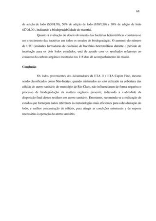 68
de adição de lodo (S30/L70), 50% de adição de lodo (S50/L50) e 30% de adição de lodo
(S70/L30), indicando a biodegradabilidade do material.
Quanto à avaliação do desenvolvimento das bactérias heterotróficas constatou-se
um crescimento das bactérias em todos os ensaios de biodegradação. O aumento do número
de UFC (unidades formadoras de colônias) de bactérias heterotróficas durante o período de
incubação para os dois lodos estudados, está de acordo com os resultados referentes ao
consumo do carbono orgânico mostrado nos 118 dias de acompanhamento do ensaio.
Conclusão
Os lodos provenientes dos decantadores da ETA II e ETA Capim Fino, mesmo
sendo classificados como Não-Inertes, quando misturados ao solo utilizado na cobertura das
células do aterro sanitário do município de Rio Claro, não influenciaram de forma negativa o
processo de biodegradação da matéria orgânica presente, indicando a viabilidade da
disposição final destes resíduos em aterro sanitário. Entretanto, recomenda-se a realização de
estudos que forneçam dados referentes às metodologias mais eficientes para a desidratação do
lodo, e melhor concentração de sólidos, para atingir as condições estruturais e de suporte
necessárias à operação do aterro sanitário.
 