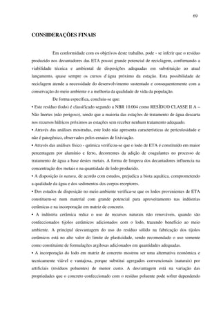 69
CONSIDERAÇÕES FINAIS
Em conformidade com os objetivos deste trabalho, pode - se inferir que o resíduo
produzido nos decantadores das ETA possui grande potencial de reciclagem, confirmando a
viabilidade técnica e ambiental de disposições adequadas em substituição ao atual
lançamento, quase sempre os cursos d`água próximo da estação. Esta possibilidade de
reciclagem atende a necessidade do desenvolvimento sustentado e consequentemente com a
conservação do meio ambiente e a melhoria da qualidade de vida da população.
De forma específica, concluiu-se que:
• Este resíduo (lodo) é classificado segundo a NBR 10.004 como RESÍDUO CLASSE II A –
Não Inertes (não perigoso), sendo que a maioria das estações de tratamento de água descarta
nos recursos hídricos próximos as estações sem receber nenhum tratamento adequado.
• Através das análises mostradas, este lodo não apresenta características de periculosidade e
não é patogênico, observados pelos ensaios de lixiviação.
• Através das análises físico - química verificou-se que o lodo de ETA é constituído em maior
percentagem por alumínio e ferro, decorrentes da adição de coagulantes no processo de
tratamento de água a base destes metais. A forma de limpeza dos decantadores influencia na
concentração dos metais e na quantidade de lodo produzido.
• A disposição in natura, de acordo com estudos, prejudica a biota aquática, comprometendo
a qualidade da água e dos sedimentos dos corpos receptores.
• Dos estudos de disposição no meio ambiente verifica-se que os lodos provenientes de ETA
constituem-se num material com grande potencial para aproveitamento nas indústrias
cerâmicas e na incorporação em matriz de concreto.
• A indústria cerâmica reduz o uso de recursos naturais não renováveis, quando são
confeccionados tijolos cerâmicos adicionados com o lodo, trazendo benefício ao meio
ambiente. A principal desvantagem do uso do resíduo sólido na fabricação dos tijolos
cerâmicos está no alto valor do limite de plasticidade, sendo recomendado o uso somente
como constituinte de formulações argilosas adicionados em quantidades adequadas.
• A incorporação do lodo em matriz de concreto mostrou ser uma alternativa econômica e
tecnicamente viável e vantajosa, porque substitui agregados convencionais (naturais) por
artificiais (resíduos poluentes) de menor custo. A desvantagem está na variação das
propriedades que o concreto confeccionado com o resíduo poluente pode sofrer dependendo
 