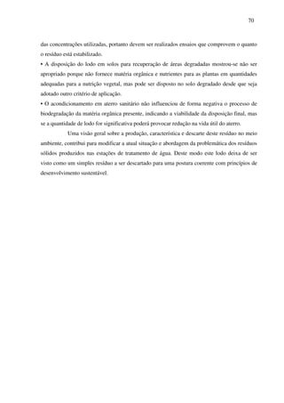 70
das concentrações utilizadas, portanto devem ser realizados ensaios que comprovem o quanto
o resíduo está estabilizado.
• A disposição do lodo em solos para recuperação de áreas degradadas mostrou-se não ser
apropriado porque não fornece matéria orgânica e nutrientes para as plantas em quantidades
adequadas para a nutrição vegetal, mas pode ser disposto no solo degradado desde que seja
adotado outro critério de aplicação.
• O acondicionamento em aterro sanitário não influenciou de forma negativa o processo de
biodegradação da matéria orgânica presente, indicando a viabilidade da disposição final, mas
se a quantidade de lodo for significativa poderá provocar redução na vida útil do aterro.
Uma visão geral sobre a produção, característica e descarte deste resíduo no meio
ambiente, contribui para modificar a atual situação e abordagem da problemática dos resíduos
sólidos produzidos nas estações de tratamento de água. Deste modo este lodo deixa de ser
visto como um simples resíduo a ser descartado para uma postura coerente com princípios de
desenvolvimento sustentável.
 