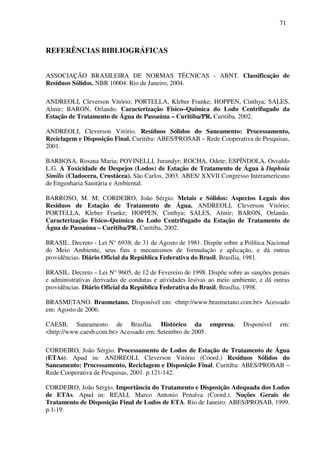 71
REFERÊNCIAS BIBLIOGRÁFICAS
ASSOCIAÇÃO BRASILEIRA DE NORMAS TÉCNICAS - ABNT. Classificação de
Resíduos Sólidos. NBR 10004. Rio de Janeiro, 2004.
ANDREOLI, Cleverson Vitório; PORTELLA, Kleber Franke; HOPPEN, Cinthya; SALES,
Almir; BARON, Orlando. Caracterização Físico–Química do Lodo Centrifugado da
Estação de Tratamento de Água de Passaúna – Curitiba/PR. Curitiba, 2002.
ANDREOLI, Cleverson Vitório. Resíduos Sólidos do Saneamento: Processamento,
Reciclagem e Disposição Final. Curitiba: ABES/PROSAB – Rede Cooperativa de Pesquisas,
2001.
BARBOSA, Rosana Maria; POVINELLI, Jurandyr; ROCHA, Odete; ESPÍNDOLA, Osvaldo
L.G. A Toxicidade de Despejos (Lodos) de Estação de Tratamento de Água à Daphnia
Similis (Cladocera, Crustácea). São Carlos, 2003. ABES/ XXVII Congresso Interamericano
de Engenharia Sanitária e Ambiental.
BARROSO, M. M; CORDEIRO, João Sérgio. Metais e Sólidos: Aspectos Legais dos
Resíduos de Estação de Tratamento de Água. ANDREOLI, Cleverson Vitório;
PORTELLA, Kleber Franke; HOPPEN, Cinthya; SALES, Almir; BARON, Orlando.
Caracterização Físico–Química do Lodo Centrifugado da Estação de Tratamento de
Água de Passaúna – Curitiba/PR. Curitiba, 2002.
BRASIL. Decreto - Lei N° 6938, de 31 de Agosto de 1981. Dispõe sobre a Política Nacional
do Meio Ambiente, seus fins e mecanismos de formulação e aplicação, e dá outras
providências. Diário Oficial da República Federativa do Brasil, Brasília, 1981.
BRASIL. Decreto – Lei N° 9605, de 12 de Fevereiro de 1998. Dispõe sobre as sanções penais
e administrativas derivadas de condutas e atividades lesivas ao meio ambiente, e dá outras
providências. Diário Oficial da República Federativa do Brasil, Brasília, 1998.
BRASMETANO. Brasmetano. Disponível em: <http://www.brasmetano.com.br> Acessado
em: Agosto de 2006.
CAESB, Saneamento de Brasília. Histórico da empresa. Disponível em:
<http://www.caesb.com.br> Acessado em: Setembro de 2005.
CORDEIRO, João Sérgio. Processamento de Lodos de Estação de Tratamento de Água
(ETAs). Apud in: ANDREOLI, Cleverson Vitório (Coord.) Resíduos Sólidos do
Saneamento: Processamento, Reciclagem e Disposição Final. Curitiba: ABES/PROSAB –
Rede Cooperativa de Pesquisas, 2001. p.121-142.
CORDEIRO, João Sérgio. Importância do Tratamento e Disposição Adequada dos Lodos
de ETAs. Apud in: REALI, Marco Antonio Penalva (Coord.). Noções Gerais de
Tratamento de Disposição Final de Lodos de ETA. Rio de Janeiro: ABES/PROSAB, 1999.
p.1-19.
 