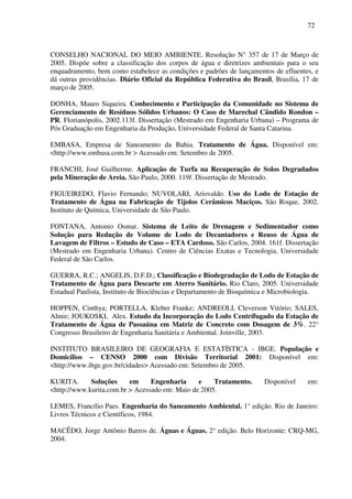 72
CONSELHO NACIONAL DO MEIO AMBIENTE. Resolução N° 357 de 17 de Março de
2005. Dispõe sobre a classificação dos corpos de água e diretrizes ambientais para o seu
enquadramento, bem como estabelece as condições e padrões de lançamentos de efluentes, e
dá outras providências. Diário Oficial da República Federativa do Brasil, Brasília, 17 de
março de 2005.
DONHA, Mauro Siqueira. Conhecimento e Participação da Comunidade no Sistema de
Gerenciamento de Resíduos Sólidos Urbanos: O Caso de Marechal Cândido Rondon –
PR. Florianópolis, 2002.113f. Dissertação (Mestrado em Engenharia Urbana) – Programa de
Pós Graduação em Engenharia da Produção, Universidade Federal de Santa Catarina.
EMBASA, Empresa de Saneamento da Bahia. Tratamento de Água. Disponível em:
<http://www.embasa.com.br > Acessado em: Setembro de 2005.
FRANCHI, José Guilherme. Aplicação de Turfa na Recuperação de Solos Degradados
pela Mineração de Areia. São Paulo, 2000. 119f. Dissertação de Mestrado.
FIGUEIREDO, Flavio Fernando; NUVOLARI, Ariovaldo. Uso do Lodo de Estação de
Tratamento de Água na Fabricação de Tijolos Cerâmicos Maciços. São Roque, 2002.
Instituto de Química, Universidade de São Paulo.
FONTANA, Antonio Osmar. Sistema de Leito de Drenagem e Sedimentador como
Solução para Redução de Volume de Lodo de Decantadores e Reuso de Água de
Lavagem de Filtros – Estudo de Caso – ETA Cardoso. São Carlos, 2004. 161f. Dissertação
(Mestrado em Engenharia Urbana). Centro de Ciências Exatas e Tecnologia, Universidade
Federal de São Carlos.
GUERRA, R.C.; ANGELIS, D.F.D.; Classificação e Biodegradação de Lodo de Estação de
Tratamento de Água para Descarte em Aterro Sanitário. Rio Claro, 2005. Universidade
Estadual Paulista, Instituto de Biociências e Departamento de Bioquímica e Microbiologia.
HOPPEN, Cinthya; PORTELLA, Kleber Franke; ANDREOLI, Cleverson Vitório; SALES,
Almir; JOUKOSKI, Alex. Estudo da Incorporação do Lodo Centrífugado da Estação de
Tratamento de Água de Passaúna em Matriz de Concreto com Dosagem de 3%. 22°
Congresso Brasileiro de Engenharia Sanitária e Ambiental. Joinville, 2003.
INSTITUTO BRASILEIRO DE GEOGRAFIA E ESTATÍSTICA - IBGE. População e
Domicílios – CENSO 2000 com Divisão Territorial 2001: Disponível em:
<http://www.ibge.gov.br/cidades> Acessado em: Setembro de 2005.
KURITA. Soluções em Engenharia e Tratamento. Disponível em:
<http://www.kurita.com.br > Acessado em: Maio de 2005.
LEMES, Francílio Paes. Engenharia do Saneamento Ambiental. 1° edição. Rio de Janeiro:
Livros Técnicos e Científicos, 1984.
MACÊDO, Jorge Antônio Barros de. Águas e Águas. 2° edição. Belo Horizonte: CRQ-MG,
2004.
 