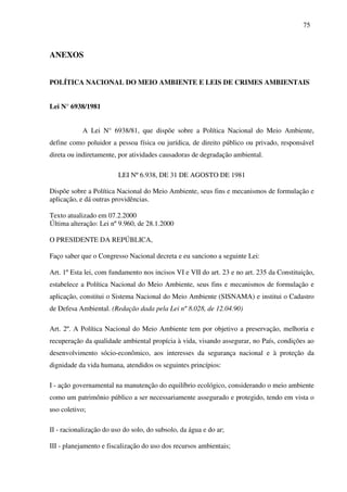 75
ANEXOS
POLÍTICA NACIONAL DO MEIO AMBIENTE E LEIS DE CRIMES AMBIENTAIS
Lei N° 6938/1981
A Lei N° 6938/81, que dispõe sobre a Política Nacional do Meio Ambiente,
define como poluidor a pessoa física ou jurídica, de direito público ou privado, responsável
direta ou indiretamente, por atividades causadoras de degradação ambiental.
LEI Nº 6.938, DE 31 DE AGOSTO DE 1981
Dispõe sobre a Política Nacional do Meio Ambiente, seus fins e mecanismos de formulação e
aplicação, e dá outras providências.
Texto atualizado em 07.2.2000
Última alteração: Lei nº 9.960, de 28.1.2000
O PRESIDENTE DA REPÚBLICA,
Faço saber que o Congresso Nacional decreta e eu sanciono a seguinte Lei:
Art. 1º Esta lei, com fundamento nos incisos VI e VII do art. 23 e no art. 235 da Constituição,
estabelece a Política Nacional do Meio Ambiente, seus fins e mecanismos de formulação e
aplicação, constitui o Sistema Nacional do Meio Ambiente (SISNAMA) e institui o Cadastro
de Defesa Ambiental. (Redação dada pela Lei nº 8.028, de 12.04.90)
Art. 2º. A Política Nacional do Meio Ambiente tem por objetivo a preservação, melhoria e
recuperação da qualidade ambiental propícia à vida, visando assegurar, no País, condições ao
desenvolvimento sócio-econômico, aos interesses da segurança nacional e à proteção da
dignidade da vida humana, atendidos os seguintes princípios:
I - ação governamental na manutenção do equilíbrio ecológico, considerando o meio ambiente
como um patrimônio público a ser necessariamente assegurado e protegido, tendo em vista o
uso coletivo;
II - racionalização do uso do solo, do subsolo, da água e do ar;
III - planejamento e fiscalização do uso dos recursos ambientais;
 