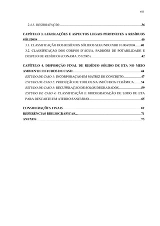 viii
2.4.3. DESIDRATAÇÃO......................................................................................................36
CAPÍTULO 3. LEGISLAÇÕES E ASPECTOS LEGAIS PERTINETES A RESÍDUOS
SÓLIDOS.................................................................................................................................40
3.1. CLASSIFICAÇÃO DOS RESÍDUOS SÓLIDOS SEGUNDO NBR 10.004/2004.......40
3.2. CLASSIFICAÇÃO DOS CORPOS D`ÁGUA, PADRÕES DE POTABILIDADE E
DESPEJO DE RESÍDUOS (CONAMA 357/2005)...............................................................42
CAPÍTULO 4. DISPOSIÇÃO FINAL DE RESÍDUO SÓLIDO DE ETA NO MEIO
AMBIENTE: ESTUDOS DE CASO.....................................................................................44
ESTUDO DE CASO 1: INCORPORAÇÃO EM MATRIZ DE CONCRETO......................47
ESTUDO DE CASO 2: PRODUÇÃO DE TIJOLOS NA INDÚSTRIA CERÂMICA.........54
ESTUDO DE CASO 3: RECUPERAÇÃO DE SOLOS DEGRADADOS............................59
ESTUDO DE CASO 4: CLASSIFICAÇÃO E BIODEGRADAÇÃO DE LODO DE ETA
PARA DESCARTE EM ATERRO SANITÁRIO.................................................................65
CONSIDERAÇÕES FINAIS.................................................................................................69
REFERÊNCIAS BIBLIOGRÁFICAS..................................................................................71
ANEXOS..................................................................................................................................75
 