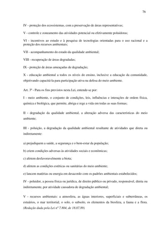 76
IV - proteção dos ecossistemas, com a preservação de áreas representativas;
V - controle e zoneamento das atividades potencial ou efetivamente poluidoras;
VI - incentivos ao estudo e à pesquisa de tecnologias orientadas para o uso racional e a
proteção dos recursos ambientais;
VII - acompanhamento do estado da qualidade ambiental;
VIII - recuperação de áreas degradadas;
IX - proteção de áreas ameaçadas de degradação;
X - educação ambiental a todos os níveis do ensino, inclusive a educação da comunidade,
objetivando capacitá-la para participação ativa na defesa do meio ambiente.
Art. 3º - Para os fins previstos nesta Lei, entende-se por:
I - meio ambiente, o conjunto de condições, leis, influências e interações de ordem física,
química e biológica, que permite, abriga e rege a vida em todas as suas formas;
II - degradação da qualidade ambiental, a alteração adversa das características do meio
ambiente;
III - poluição, a degradação da qualidade ambiental resultante de atividades que direta ou
indiretamente:
a) prejudiquem a saúde, a segurança e o bem-estar da população;
b) criem condições adversas às atividades sociais e econômicas;
c) afetem desfavoravelmente a biota;
d) afetem as condições estéticas ou sanitárias do meio ambiente;
e) lancem matérias ou energia em desacordo com os padrões ambientais estabelecidos;
IV - poluidor, a pessoa física ou jurídica, de direito público ou privado, responsável, direta ou
indiretamente, por atividade causadora de degradação ambiental;
V - recursos ambientais: a atmosfera, as águas interiores, superficiais e subterrâneas, os
estuários, o mar territorial, o solo, o subsolo, os elementos da biosfera, a fauna e a flora.
(Redação dada pela Lei nº 7.804, de 18.07.89)
 